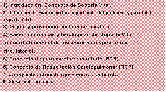 Cuadro de texto: 1) Introduccin. Concepto de Soporte Vital.
2) Definicin de muerte sbita, importancia del problema y papel del Soporte Vital.
3) Origen y prevencin de la muerte sbita.
4) Bases anatmicas y fisiolgicas del Soporte Vital (recuerdo funcional de los aparatos respiratorio y circulatorio).
5) Concepto de paro cardiorrespiratorio (PCR).
6) Concepto de Resucitacin Cardiopulmonar (RCP).
7) Concepto de cadena de supervivencia o de la vida.
8) Glosario de trminos
