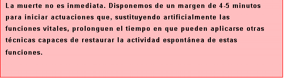 Cuadro de texto: La muerte no es inmediata. Disponemos de un margen de 4-5 minutos para iniciar actuaciones que, sustituyendo artificialmente las funciones vitales, prolonguen el tiempo en que pueden aplicarse otras tcnicas capaces de restaurar la actividad espontnea de estas funciones.